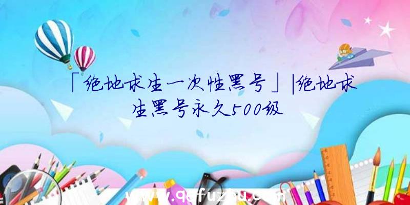 「绝地求生一次性黑号」|绝地求生黑号永久500级